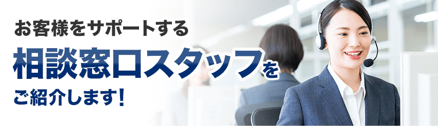 お客様をサポートする 相談窓口スタッフを ご紹介します!